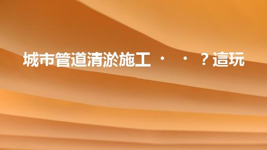 城市管道清淤施工？這玩意兒真的這么重要嗎？